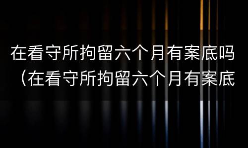 在看守所拘留六个月有案底吗（在看守所拘留六个月有案底吗会怎么样）