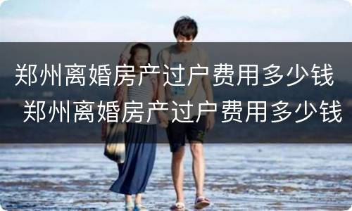 郑州离婚房产过户费用多少钱 郑州离婚房产过户费用多少钱一套