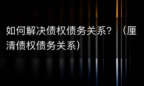 如何解决债权债务关系？（厘清债权债务关系）