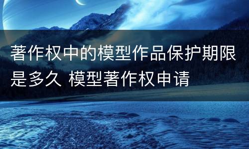 著作权中的模型作品保护期限是多久 模型著作权申请