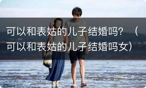 可以和表姑的儿子结婚吗？（可以和表姑的儿子结婚吗女）