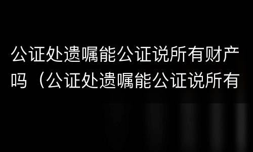 公证处遗嘱能公证说所有财产吗（公证处遗嘱能公证说所有财产吗）