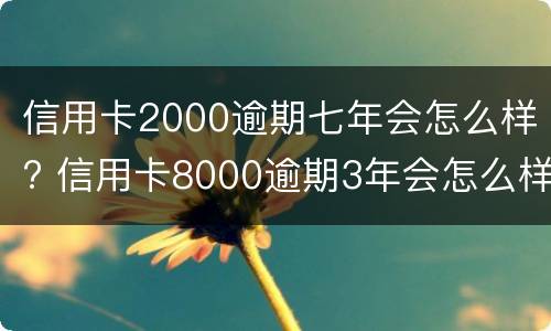 信用卡2000逾期七年会怎么样? 信用卡8000逾期3年会怎么样