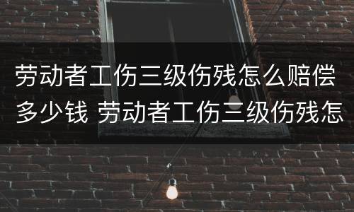 劳动者工伤三级伤残怎么赔偿多少钱 劳动者工伤三级伤残怎么赔偿多少钱一个月
