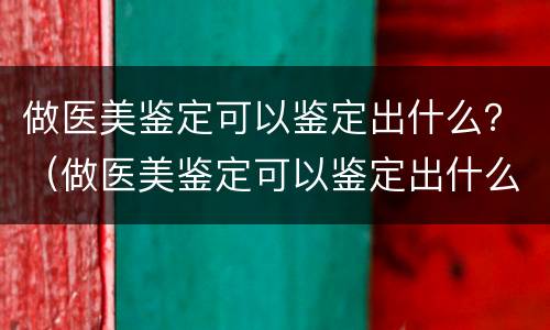 做医美鉴定可以鉴定出什么？（做医美鉴定可以鉴定出什么产品）