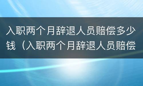 入职两个月辞退人员赔偿多少钱（入职两个月辞退人员赔偿多少钱啊）