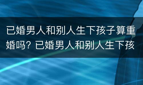 已婚男人和别人生下孩子算重婚吗? 已婚男人和别人生下孩子算重婚吗犯法吗