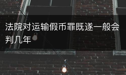 法院对运输假币罪既遂一般会判几年