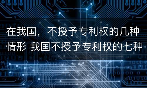 在我国，不授予专利权的几种情形 我国不授予专利权的七种情形