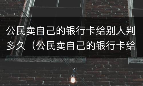 公民卖自己的银行卡给别人判多久（公民卖自己的银行卡给别人判多久死刑）
