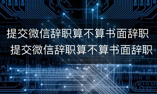 提交微信辞职算不算书面辞职 提交微信辞职算不算书面辞职申请