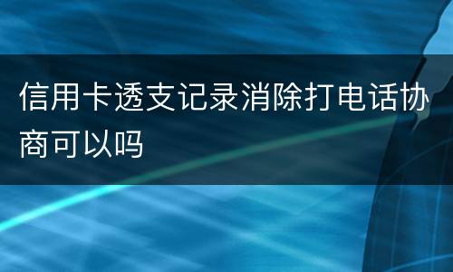 信用卡透支记录消除打电话协商可以吗