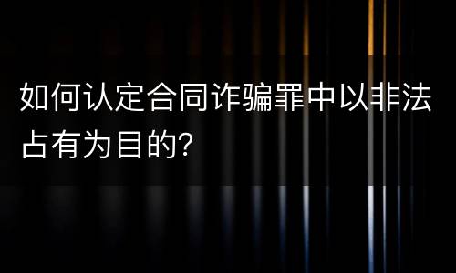如何认定合同诈骗罪中以非法占有为目的？