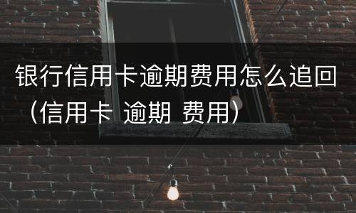 银行信用卡逾期费用怎么追回（信用卡 逾期 费用）