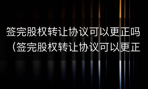 签完股权转让协议可以更正吗（签完股权转让协议可以更正吗）