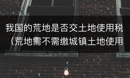 我国的荒地是否交土地使用税（荒地需不需缴城镇土地使用税）