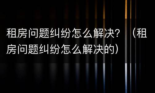 租房问题纠纷怎么解决？（租房问题纠纷怎么解决的）