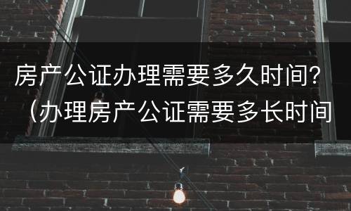 房产公证办理需要多久时间？（办理房产公证需要多长时间）