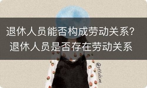退休人员能否构成劳动关系？ 退休人员是否存在劳动关系