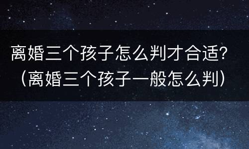 离婚三个孩子怎么判才合适？（离婚三个孩子一般怎么判）