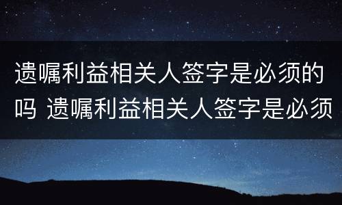 遗嘱利益相关人签字是必须的吗 遗嘱利益相关人签字是必须的吗为什么