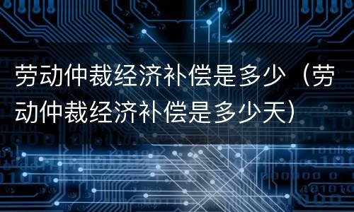 劳动仲裁经济补偿是多少（劳动仲裁经济补偿是多少天）