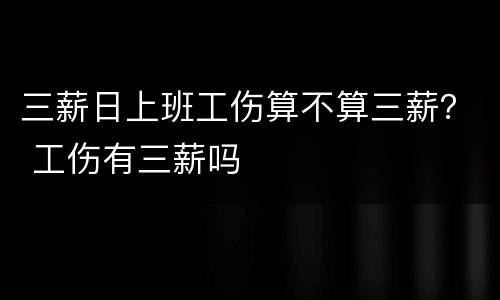 三薪日上班工伤算不算三薪？ 工伤有三薪吗