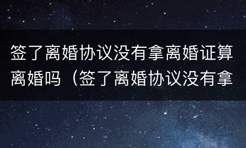 签了离婚协议没有拿离婚证算离婚吗（签了离婚协议没有拿离婚证算离婚吗）