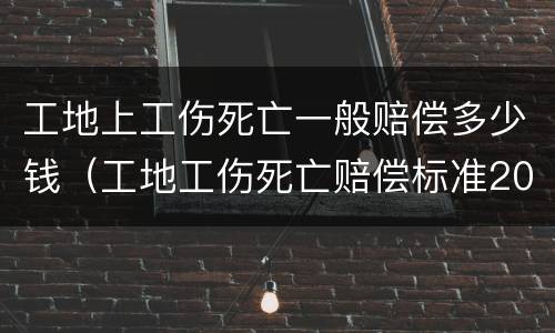 工地上工伤死亡一般赔偿多少钱（工地工伤死亡赔偿标准2021最新工伤赔偿标准）