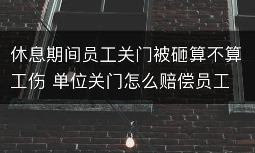 休息期间员工关门被砸算不算工伤 单位关门怎么赔偿员工