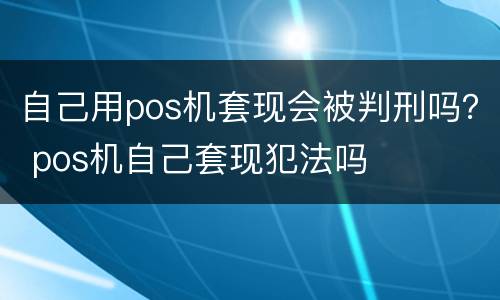自己用pos机套现会被判刑吗？ pos机自己套现犯法吗