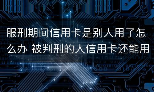 服刑期间信用卡是别人用了怎么办 被判刑的人信用卡还能用吗