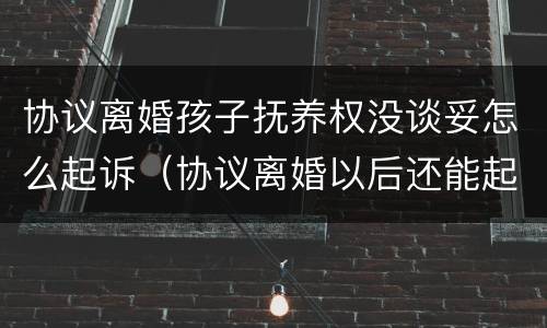 协议离婚孩子抚养权没谈妥怎么起诉（协议离婚以后还能起诉孩子抚养权么）