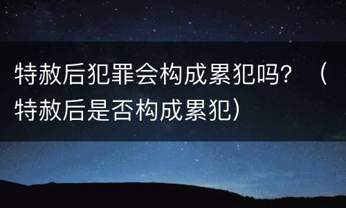 特赦后犯罪会构成累犯吗？（特赦后是否构成累犯）