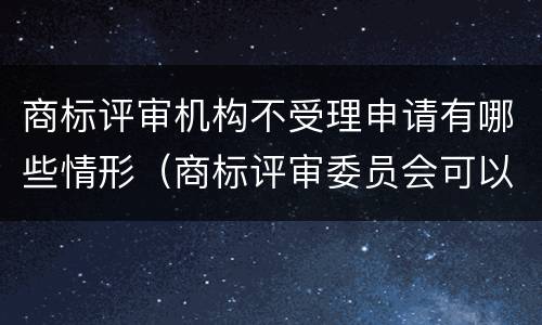 商标评审机构不受理申请有哪些情形（商标评审委员会可以认定驰名商标吗）