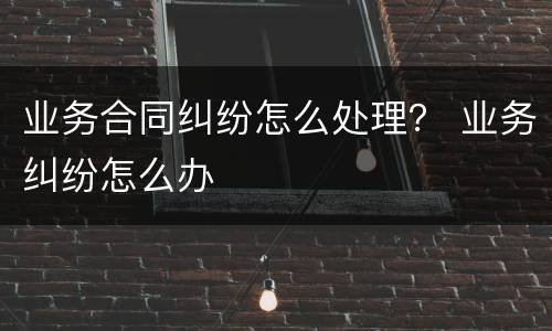 业务合同纠纷怎么处理？ 业务纠纷怎么办