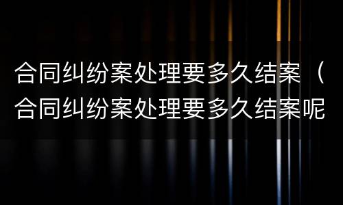 合同纠纷案处理要多久结案（合同纠纷案处理要多久结案呢）