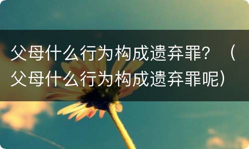 父母什么行为构成遗弃罪？（父母什么行为构成遗弃罪呢）