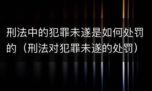 刑法中的犯罪未遂是如何处罚的（刑法对犯罪未遂的处罚）