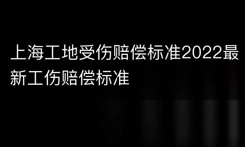 上海工地受伤赔偿标准2022最新工伤赔偿标准