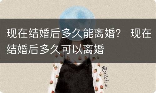 现在结婚后多久能离婚？ 现在结婚后多久可以离婚