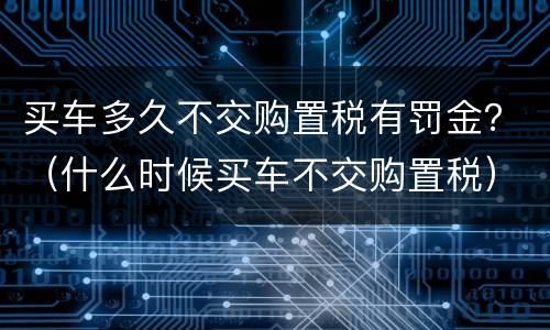买车多久不交购置税有罚金？（什么时候买车不交购置税）
