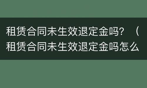 租赁合同未生效退定金吗？（租赁合同未生效退定金吗怎么退）
