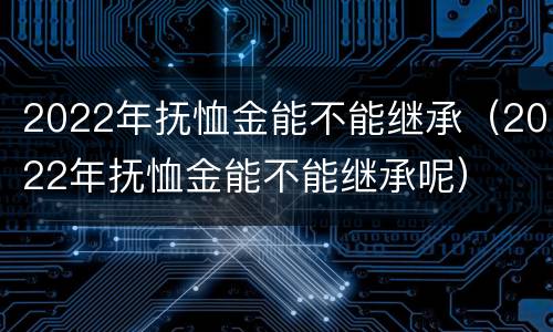 2022年抚恤金能不能继承（2022年抚恤金能不能继承呢）