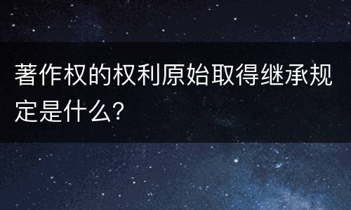 著作权的权利原始取得继承规定是什么？