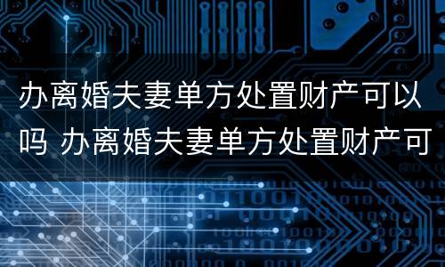 办离婚夫妻单方处置财产可以吗 办离婚夫妻单方处置财产可以吗要多少钱