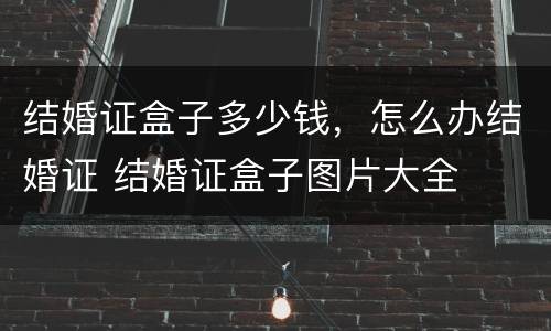 结婚证盒子多少钱，怎么办结婚证 结婚证盒子图片大全