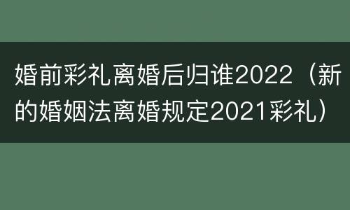 婚前彩礼离婚后归谁2022（新的婚姻法离婚规定2021彩礼）