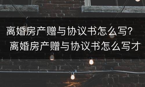 离婚房产赠与协议书怎么写？ 离婚房产赠与协议书怎么写才有效