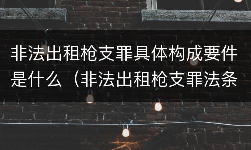 非法出租枪支罪具体构成要件是什么（非法出租枪支罪法条）